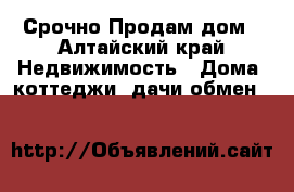   Срочно Продам дом - Алтайский край Недвижимость » Дома, коттеджи, дачи обмен   